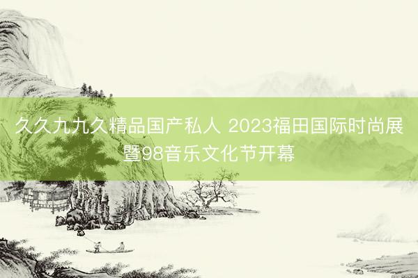 久久九九久精品国产私人 2023福田国际时尚展暨98音乐文化节开幕