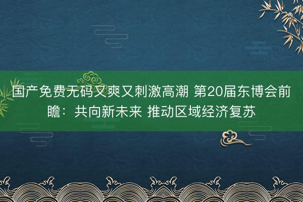 国产免费无码又爽又刺激高潮 第20届东博会前瞻：共向新未来 推动区域经济复苏