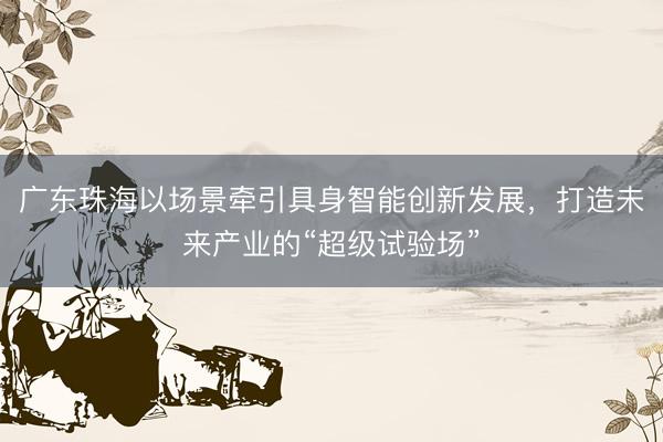 广东珠海以场景牵引具身智能创新发展，打造未来产业的“超级试验场”