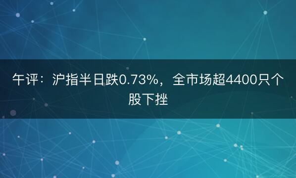 午评：沪指半日跌0.73%，全市场超4400只个股下挫