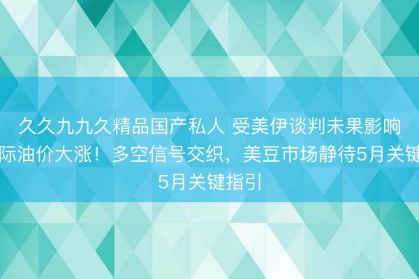 久久九九久精品国产私人 受美伊谈判未果影响，国际油价大涨！多空信号交织，美豆市场静待5月关键指引