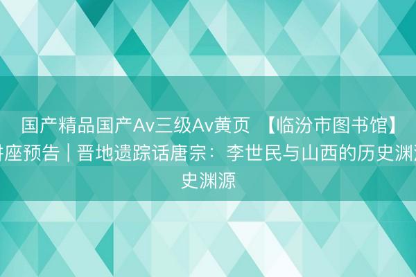国产精品国产Av三级Av黄页 【临汾市图书馆】讲座预告 | 晋地遗踪话唐宗：李世民与山西的历史渊源
