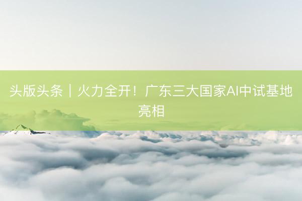 头版头条｜火力全开！广东三大国家AI中试基地亮相