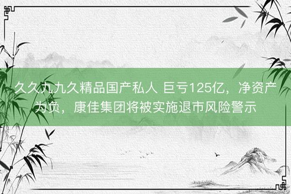 久久九九久精品国产私人 巨亏125亿，净资产为负，康佳集团将被实施退市风险警示