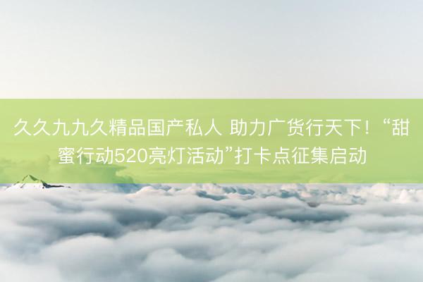久久九九久精品国产私人 助力广货行天下！“甜蜜行动520亮灯活动”打卡点征集启动
