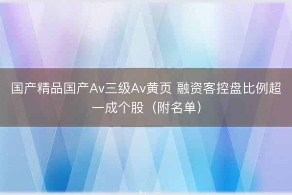 国产精品国产Av三级Av黄页 融资客控盘比例超一成个股（附名单）
