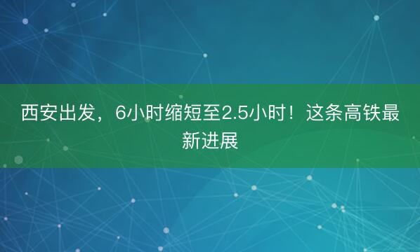 西安出发，6小时缩短至2.5小时！这条高铁最新进展