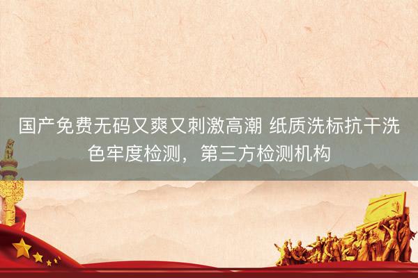 国产免费无码又爽又刺激高潮 纸质洗标抗干洗色牢度检测，第三方检测机构