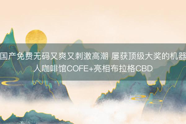 国产免费无码又爽又刺激高潮 屡获顶级大奖的机器人咖啡馆COFE+亮相布拉格CBD