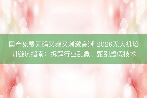 国产免费无码又爽又刺激高潮 2026无人机培训避坑指南：拆解行业乱象、甄别虚假技术