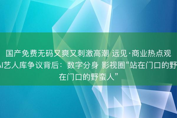 国产免费无码又爽又刺激高潮 远见·商业热点观察丨AI艺人库争议背后：数字分身 影视圈“站在门口的野蛮人”