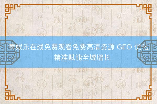 青娱乐在线免费观看免费高清资源 GEO 优化・精准赋能全域增长