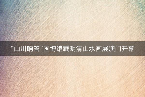 “山川响答”国博馆藏明清山水画展澳门开幕