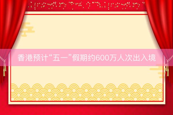 香港预计“五一”假期约600万人次出入境