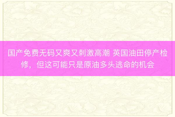 国产免费无码又爽又刺激高潮 英国油田停产检修，但这可能只是原油多头逃命的机会