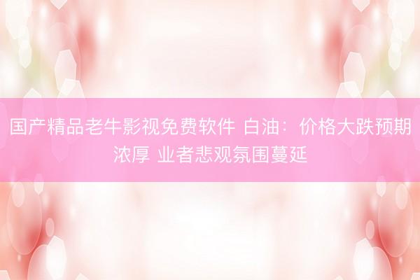 国产精品老牛影视免费软件 白油：价格大跌预期浓厚 业者悲观氛围蔓延