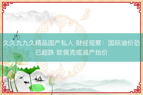 久久九九久精品国产私人 财经观察：国际油价恐已超跌 欧佩克或减产抬价