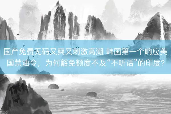 国产免费无码又爽又刺激高潮 韩国第一个响应美国禁油令，为何豁免额度不及“不听话”的印度?