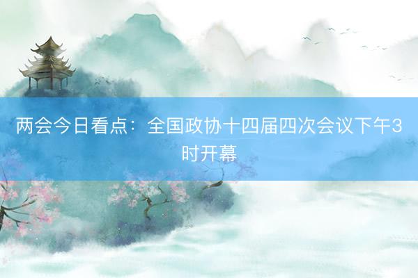 两会今日看点：全国政协十四届四次会议下午3时开幕