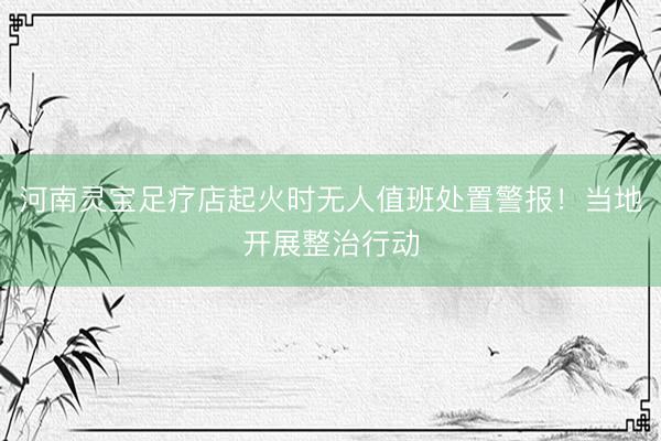 河南灵宝足疗店起火时无人值班处置警报！当地开展整治行动
