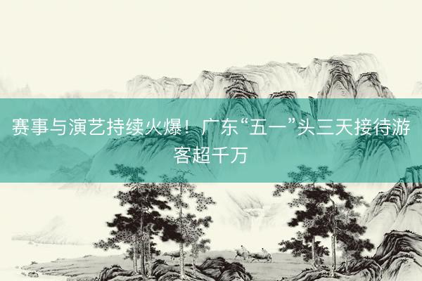 赛事与演艺持续火爆！广东“五一”头三天接待游客超千万