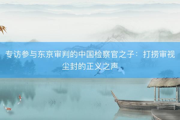 专访参与东京审判的中国检察官之子：打捞审视尘封的正义之声
