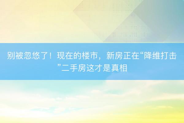 别被忽悠了！现在的楼市，新房正在“降维打击”二手房这才是真相