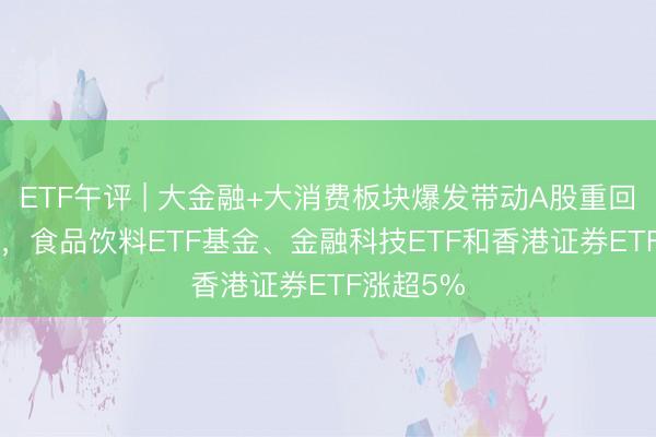 ETF午评 | 大金融+大消费板块爆发带动A股重回3400点 ，食品饮料ETF基金、金融科技ETF和香港证券ETF涨超5%