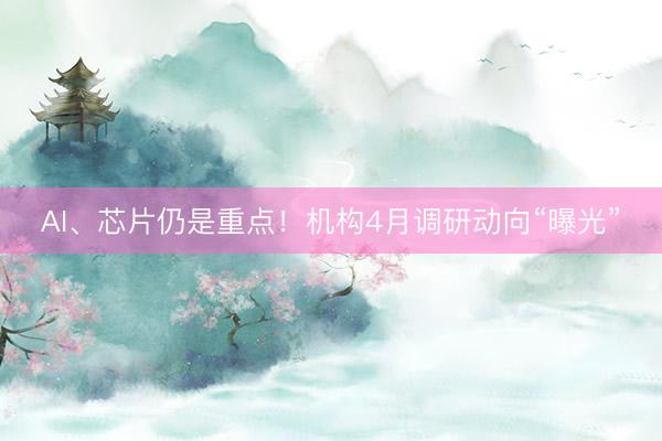 AI、芯片仍是重点！机构4月调研动向“曝光”