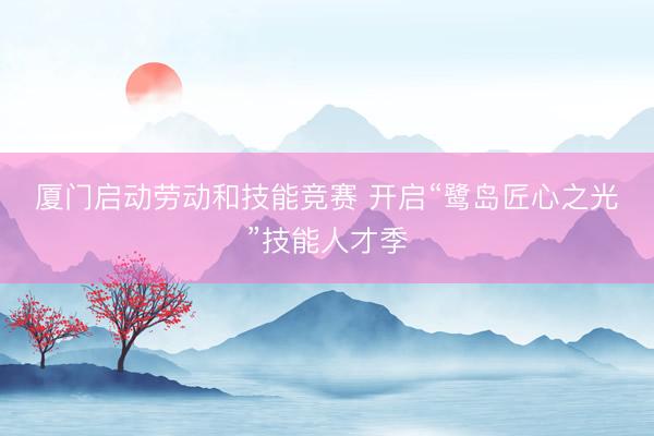 厦门启动劳动和技能竞赛 开启“鹭岛匠心之光”技能人才季