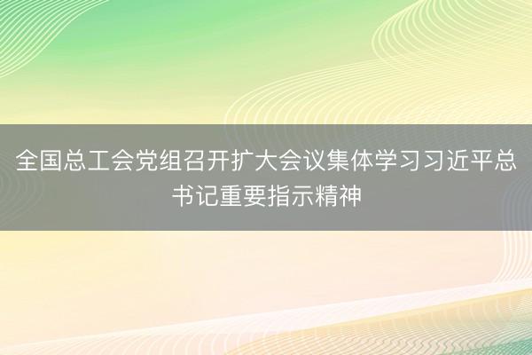 全国总工会党组召开扩大会议集体学习习近平总书记重要指示精神