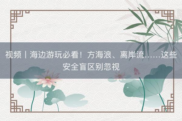 视频丨海边游玩必看！方海浪、离岸流……这些安全盲区别忽视