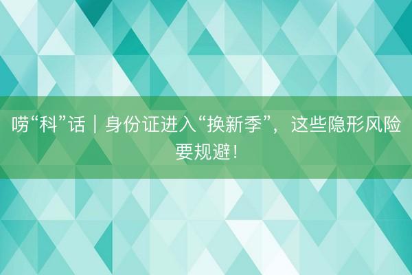 唠“科”话｜身份证进入“换新季”，这些隐形风险要规避！