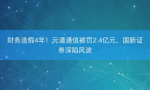 财务造假4年！元道通信被罚2.4亿元，国新证券深陷风波