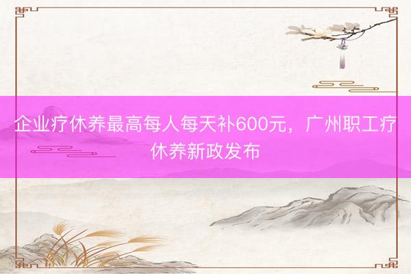 企业疗休养最高每人每天补600元，广州职工疗休养新政发布