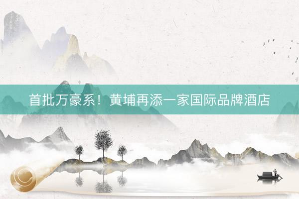 首批万豪系！黄埔再添一家国际品牌酒店