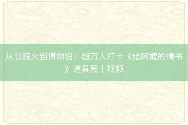 从影院火到博物馆！超万人打卡《给阿嬷的情书》道具展｜视频