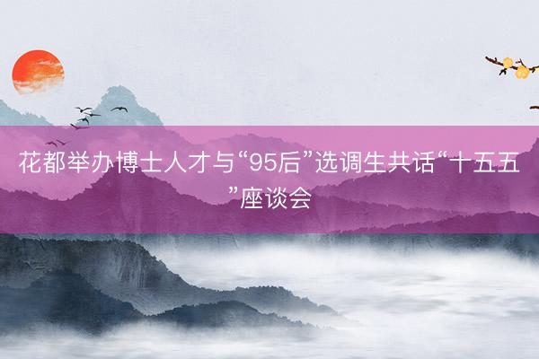 花都举办博士人才与“95后”选调生共话“十五五”座谈会