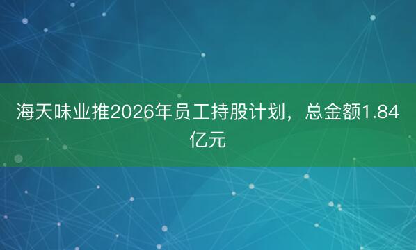 海天味业推2026年员工持股计划，总金额1.84亿元
