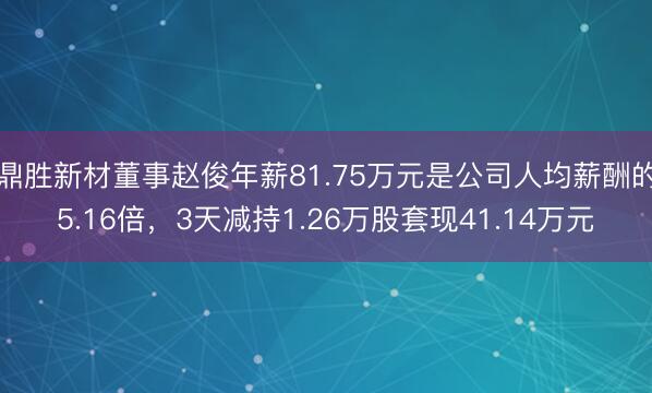 鼎胜新材董事赵俊年薪81.75万元是公司人均薪酬的5.16倍，3天减持1.26万股套现41.14万元