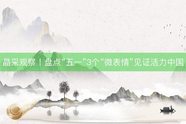 晶采观察丨盘点“五一”3个“微表情”见证活力中国