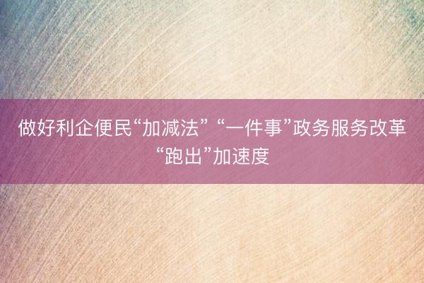 做好利企便民“加减法” “一件事”政务服务改革“跑出”加速度