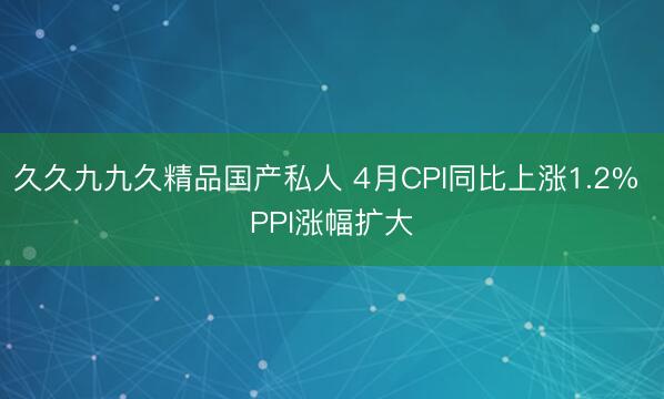 久久九九久精品国产私人 4月CPI同比上涨1.2% PPI涨幅扩大
