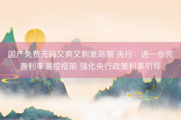国产免费无码又爽又刺激高潮 央行：进一步完善利率调控框架 强化央行政策利率引导