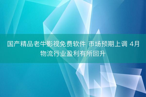 国产精品老牛影视免费软件 市场预期上调 4月物流行业盈利有所回升