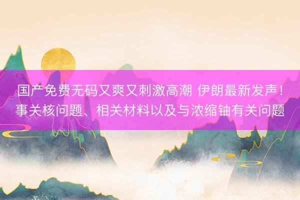 国产免费无码又爽又刺激高潮 伊朗最新发声！事关核问题、相关材料以及与浓缩铀有关问题