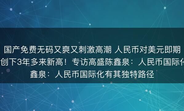国产免费无码又爽又刺激高潮 人民币对美元即期汇率升破6.8，创下3年多来新高！专访高盛陈鑫泉：人民币国际化有其独特路径
