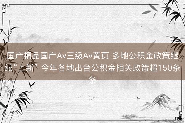 国产精品国产Av三级Av黄页 多地公积金政策继续“上新” 今年各地出台公积金相关政策超150条