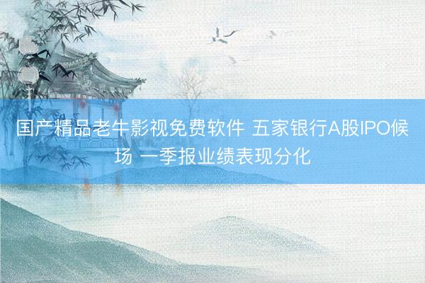 国产精品老牛影视免费软件 五家银行A股IPO候场 一季报业绩表现分化