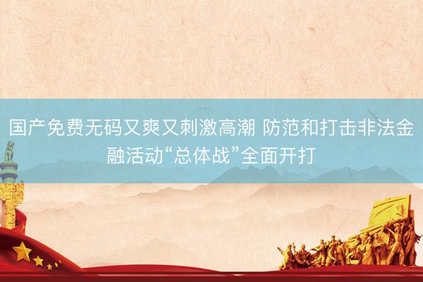 国产免费无码又爽又刺激高潮 防范和打击非法金融活动“总体战”全面开打